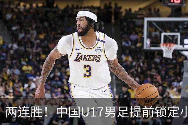 两连胜！中国U17男足提前锁定小组头名出线